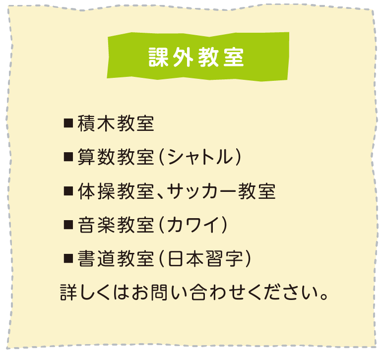 課外教室　積木教室 算数教室（シャトル） 体操教室、サッカー教室 音楽教室（カワイ） 書道教室（日本習字）詳しくはお問い合わせください。