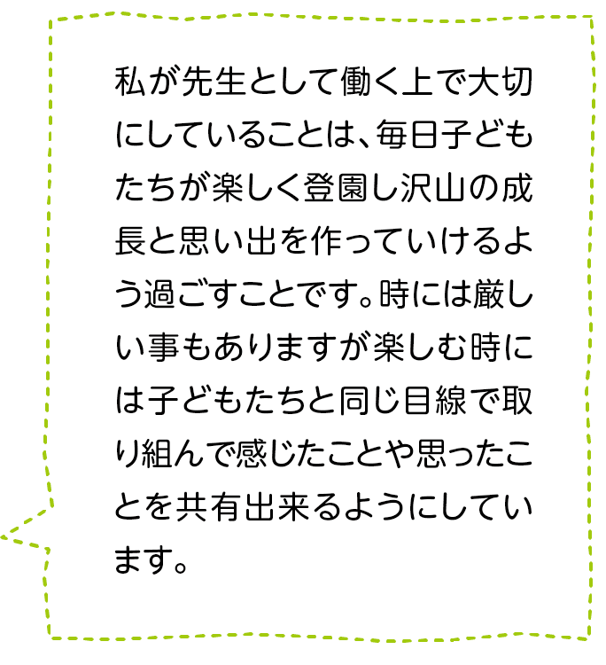 私が先生として働く上で大切にしていることは、毎日子どもたちが楽しく登園し沢山の成長と思い出を作っていけるよう過ごすことです。時には厳しい事もありますが楽しむ時には子どもたちと同じ目線で取り組んで感じたことや思ったことを共有出来るようにしています。