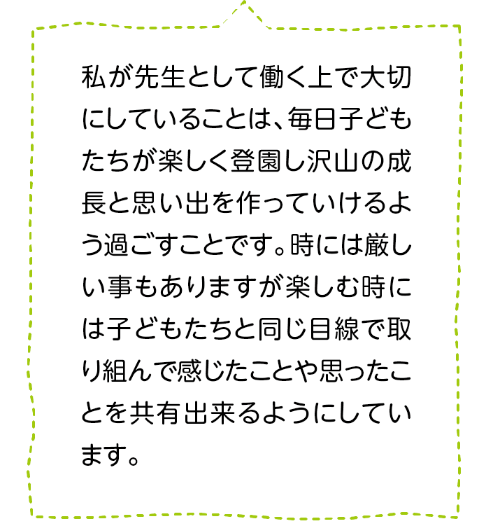 私が先生として働く上で大切にしていることは、毎日子どもたちが楽しく登園し沢山の成長と思い出を作っていけるよう過ごすことです。時には厳しい事もありますが楽しむ時には子どもたちと同じ目線で取り組んで感じたことや思ったことを共有出来るようにしています。