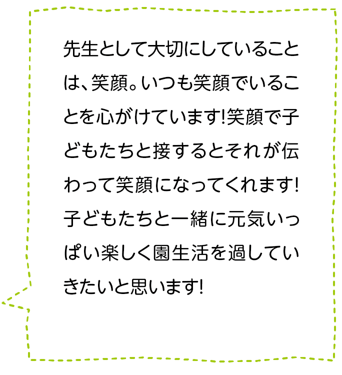 先生として大切にしていることは、笑顔。いつも笑顔でいることを心がけています！笑顔で子どもたちと接するとそれが伝わって笑顔になってくれます！子どもたちと一緒に元気いっぱい楽しく園生活を過していきたいと思います