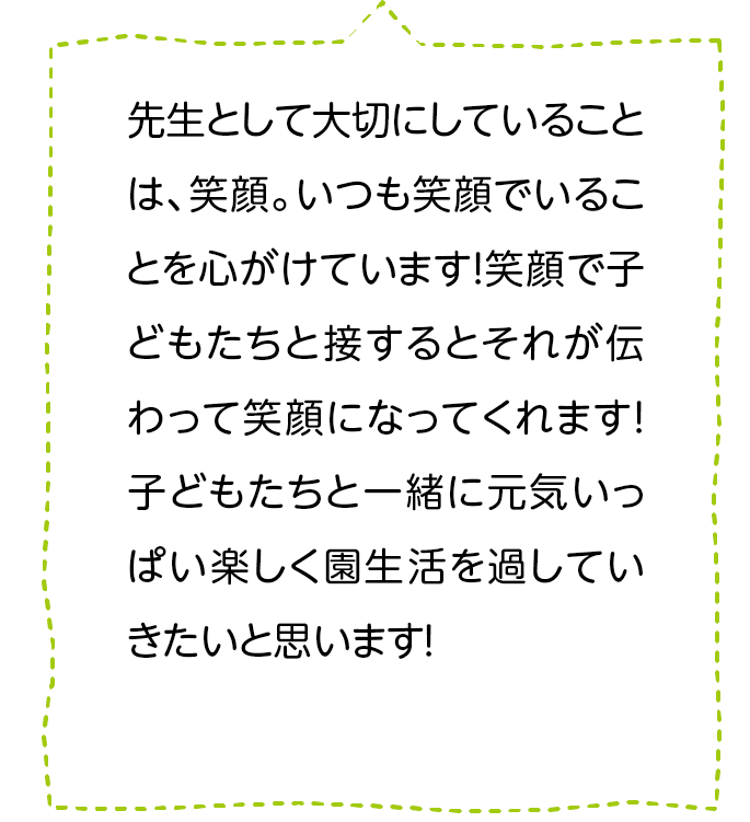 先生として大切にしていることは、笑顔。いつも笑顔でいることを心がけています！笑顔で子どもたちと接するとそれが伝わって笑顔になってくれます！子どもたちと一緒に元気いっぱい楽しく園生活を過していきたいと思います