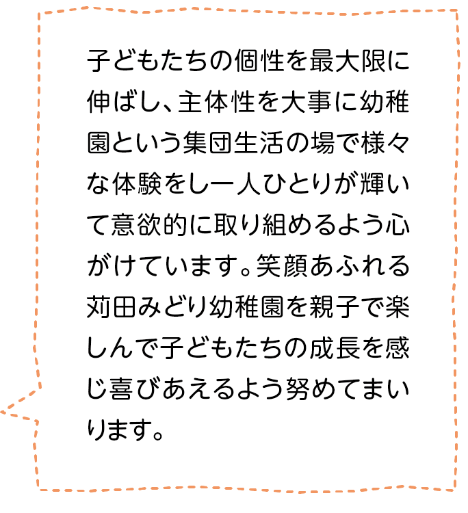 子どもたちの個性を最大限に伸ばし、主体性を大事に幼稚園という集団生活の場で様々な体験をし一人ひとりが輝いて意欲的に取り組めるよう心がけています。笑顔あふれる苅田みどり幼稚園を親子で楽しんで子どもたちの成長を感じ喜びあえるよう努めてまいります。