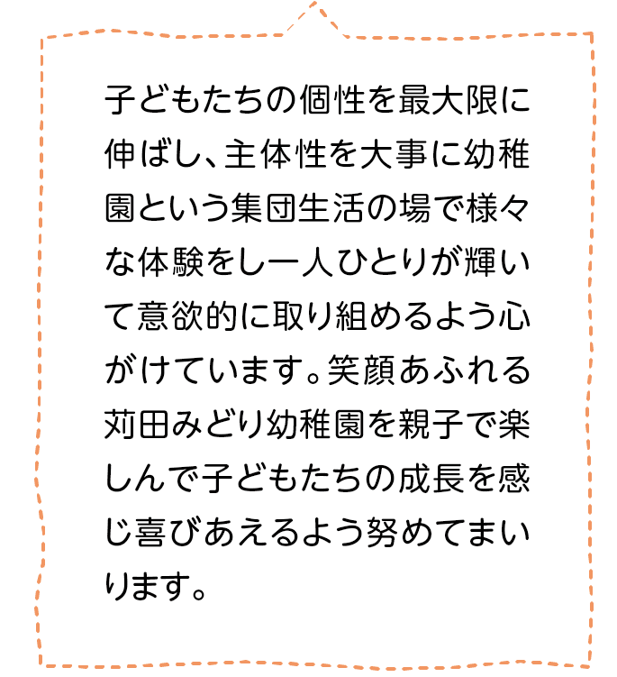 子どもたちの個性を最大限に伸ばし、主体性を大事に幼稚園という集団生活の場で様々な体験をし一人ひとりが輝いて意欲的に取り組めるよう心がけています。笑顔あふれる苅田みどり幼稚園を親子で楽しんで子どもたちの成長を感じ喜びあえるよう努めてまいります。