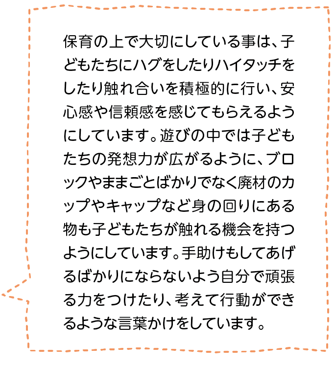 保育の上で大切にしている事は、子どもたちにハグをしたりハイタッチをしたり触れ合いを積極的に行い、安心感や信頼感を感じてもらえるようにしています。遊びの中では子どもたちの発想力が広がるように、ブロックやままごとばかりでなく廃材のカップやキャップなど身の回りにある物も子どもたちが触れる機会を持つようにしています。手助けもしてあげるばかりにならないよう自分で頑張る力をつけたり、考えて行動ができるような言葉かけをしています。