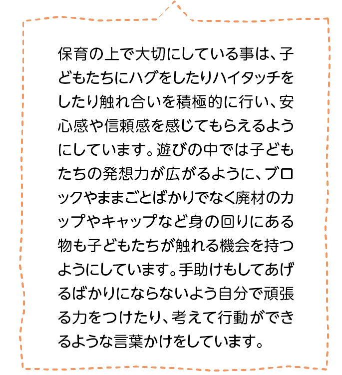 保育の上で大切にしている事は、子どもたちにハグをしたりハイタッチをしたり触れ合いを積極的に行い、安心感や信頼感を感じてもらえるようにしています。遊びの中では子どもたちの発想力が広がるように、ブロックやままごとばかりでなく廃材のカップやキャップなど身の回りにある物も子どもたちが触れる機会を持つようにしています。手助けもしてあげるばかりにならないよう自分で頑張る力をつけたり、考えて行動ができるような言葉かけをしています。