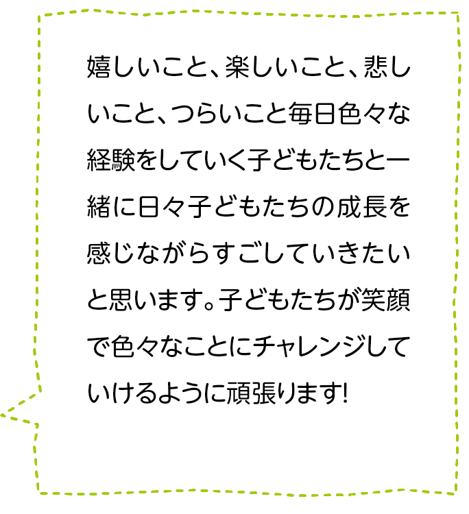 嬉しいこと、楽しいこと、悲しいこと、つらいこと毎日色々な経験をしていく子どもたちと一緒に日々子どもたちの成長を感じながらすごしていきたいと思います。子どもたちが笑顔で色々なことにチャレンジしていけるように頑張ります！