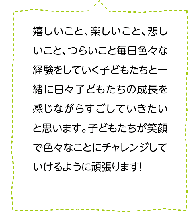 嬉しいこと、楽しいこと、悲しいこと、つらいこと毎日色々な経験をしていく子どもたちと一緒に日々子どもたちの成長を感じながらすごしていきたいと思います。子どもたちが笑顔で色々なことにチャレンジしていけるように頑張ります！