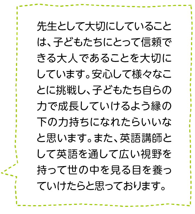 先生として大切にしていることは、子どもたちにとって信頼できる大人であることを大切にしています。安心して様々なことに挑戦し、子どもたち自らの力で成長していけるよう縁の下の力持ちになれたらいいなと思います。また、英語講師として英語を通して広い視野を持って世の中を見る目を養っていけたらと思っております。