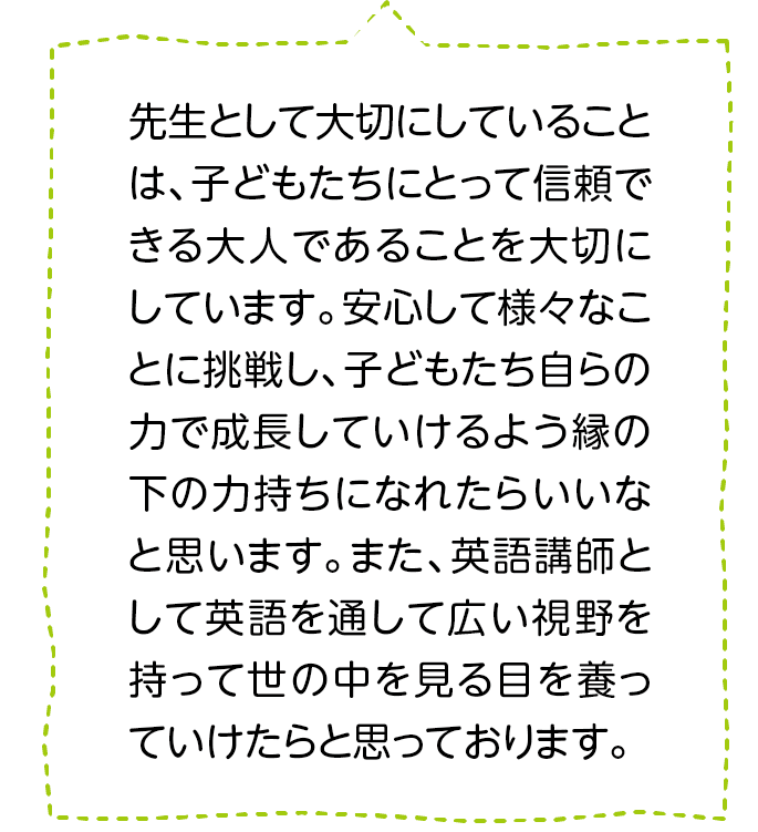 先生として大切にしていることは、子どもたちにとって信頼できる大人であることを大切にしています。安心して様々なことに挑戦し、子どもたち自らの力で成長していけるよう縁の下の力持ちになれたらいいなと思います。また、英語講師として英語を通して広い視野を持って世の中を見る目を養っていけたらと思っております。