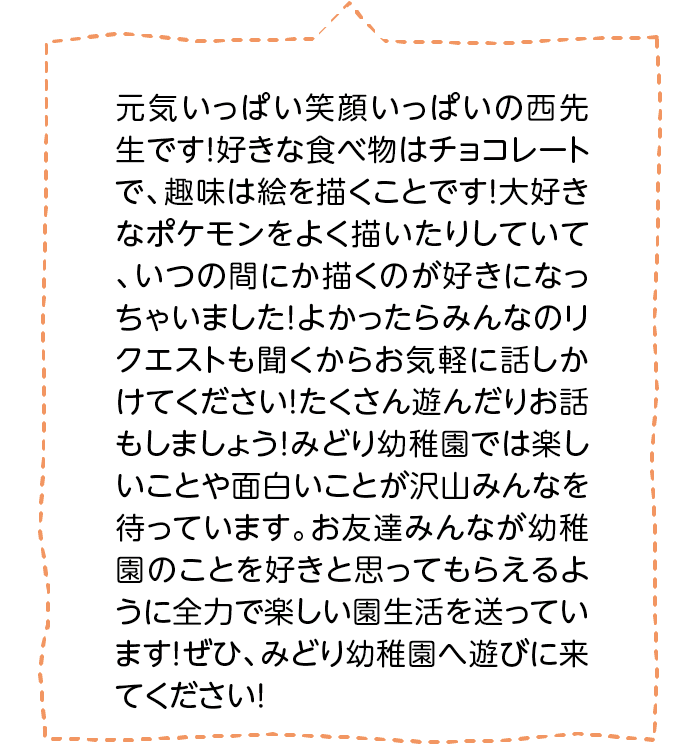 元気いっぱい笑顔いっぱいの西先生です！好きな食べ物はチョコレートで、趣味は絵を描くことです！大好きなポケモンをよく描いたりしていて、いつの間にか描くのが好きになっちゃいました！よかったらみんなのリクエストも聞くからお気軽に話しかけてください！たくさん遊んだりお話もしましょう！みどり幼稚園では楽しいことや面白いことが沢山みんなを待っています。お友達みんなが幼稚園のことを好きと思ってもらえるように全力で楽しい園生活を送っています！ぜひ、みどり幼稚園へ遊びに来てください！