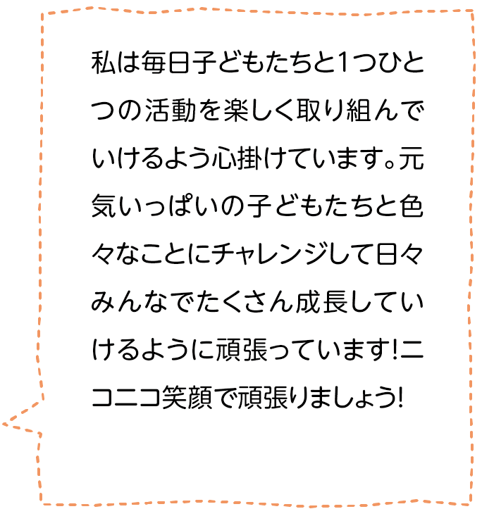 私は毎日子どもたちと1つひとつの活動を楽しく取り組んでいけるよう心掛けています。元気いっぱいの子どもたちと色々なことにチャレンジして日々みんなでたくさん成長していけるように頑張っています！ニコニコ笑顔で頑張りましょう！