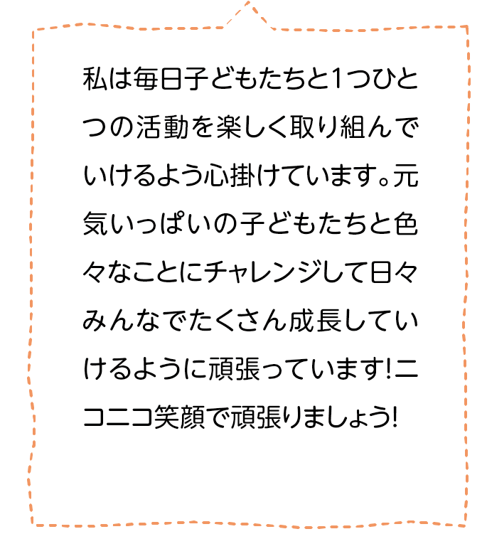 私は毎日子どもたちと1つひとつの活動を楽しく取り組んでいけるよう心掛けています。元気いっぱいの子どもたちと色々なことにチャレンジして日々みんなでたくさん成長していけるように頑張っています！ニコニコ笑顔で頑張りましょう！