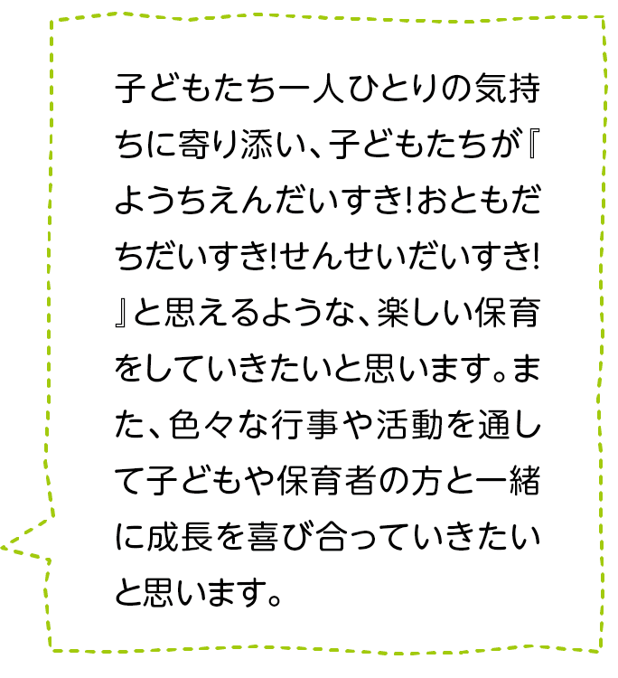 子どもたち一人ひとりの気持ちに寄り添い、子どもたちが『ようちえんだいすき！おともだちだいすき！せんせいだいすき！』と思えるような、楽しい保育をしていきたいと思います。また、色々な行事や活動を通して子どもや保育者の方と一緒に成長を喜び合っていきたいと思います。