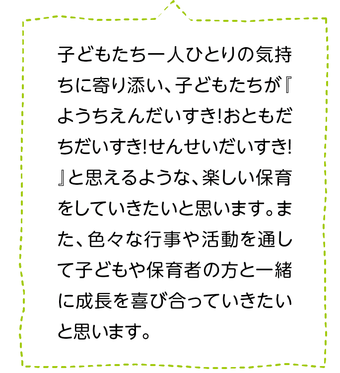 子どもたち一人ひとりの気持ちに寄り添い、子どもたちが『ようちえんだいすき！おともだちだいすき！せんせいだいすき！』と思えるような、楽しい保育をしていきたいと思います。また、色々な行事や活動を通して子どもや保育者の方と一緒に成長を喜び合っていきたいと思います。