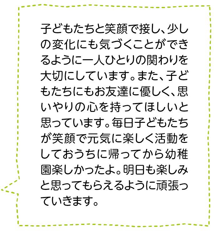 子どもたちと笑顔で接し、少しの変化にも気づくことができるように一人ひとりの関わりを大切にしています。また、子どもたちにもお友達に優しく、思いやりの心を持ってほしいと思っています。毎日子どもたちが笑顔で元気に楽しく活動をしておうちに帰ってから幼稚園楽しかったよ。明日も楽しみと思ってもらえるように頑張っていきます。