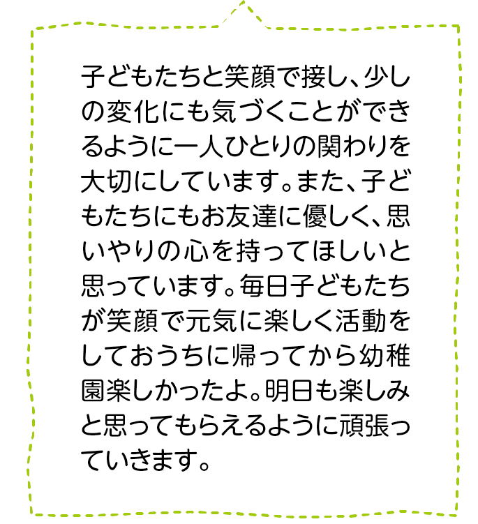 子どもたちと笑顔で接し、少しの変化にも気づくことができるように一人ひとりの関わりを大切にしています。また、子どもたちにもお友達に優しく、思いやりの心を持ってほしいと思っています。毎日子どもたちが笑顔で元気に楽しく活動をしておうちに帰ってから幼稚園楽しかったよ。明日も楽しみと思ってもらえるように頑張っていきます。