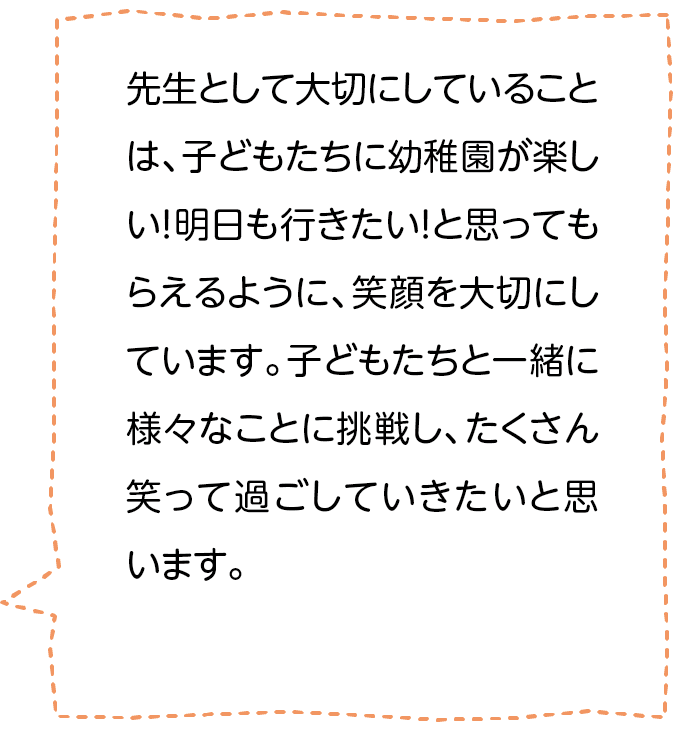 先生として大切にしていることは、子どもたちに幼稚園が楽しい！明日も行きたい！と思ってもらえるように､笑顔を大切にしています。子どもたちと一緒に様々なことに挑戦し、たくさん笑って過ごしていきたいと思います。