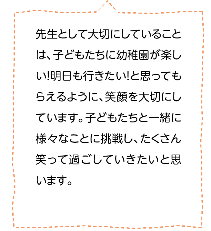 先生として大切にしていることは、子どもたちに幼稚園が楽しい！明日も行きたい！と思ってもらえるように､笑顔を大切にしています。子どもたちと一緒に様々なことに挑戦し、たくさん笑って過ごしていきたいと思います。