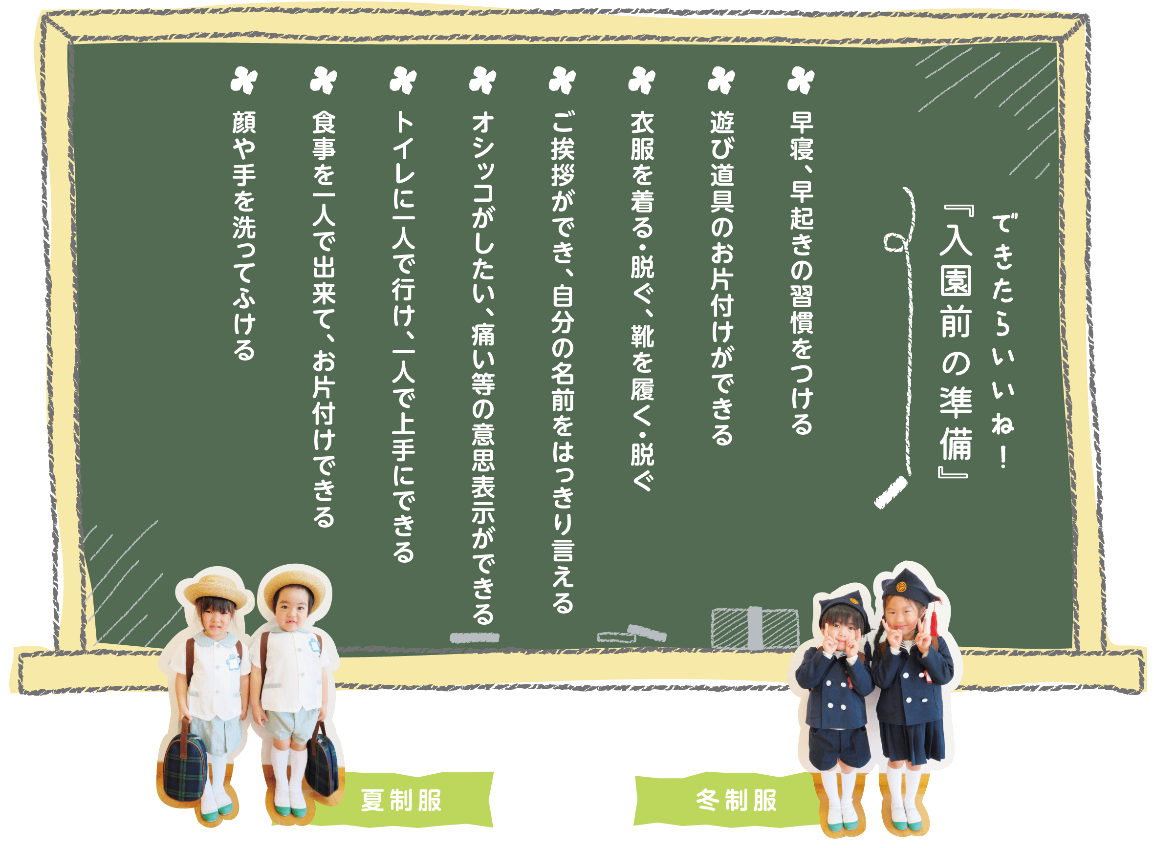 できたらいいね！入園前の準備 早寝、早起きの習慣をつける　遊び道具のお片付けができる　衣服を着る・脱ぐ、靴を履く・脱ぐ　ご挨拶ができ、自分の名前をはっきり言える　オシッコがしたい、痛い等の意思表示ができる　トイレに一人で行け、一人で上手にできる　食事を一人で出来て、お片付けできる　顔や手を洗ってふける