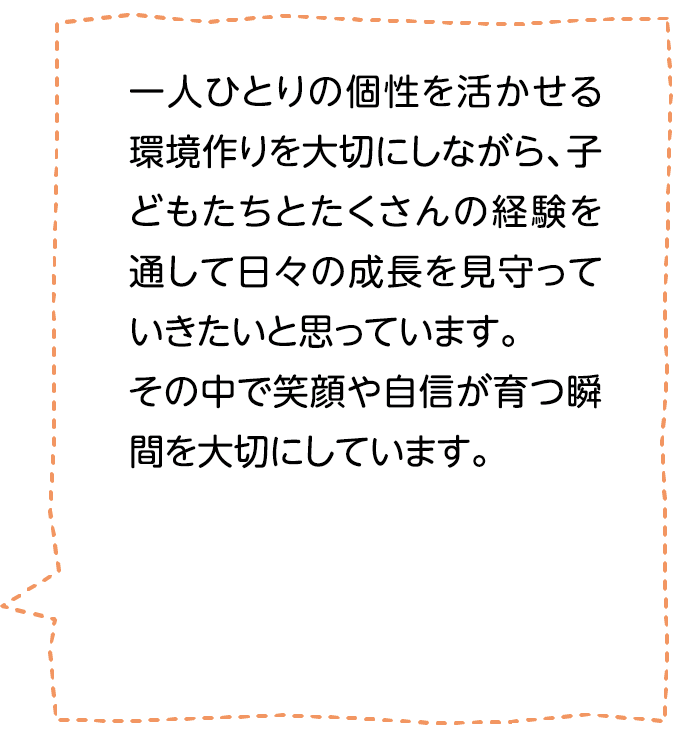 一人ひとりの個性を活かせる環境作りを大切にしながら、子どもたちとたくさんの経験を通して日々の成長を見守っていきたいと思っています。その中で笑顔や自信が育つ瞬間を大切にしています。