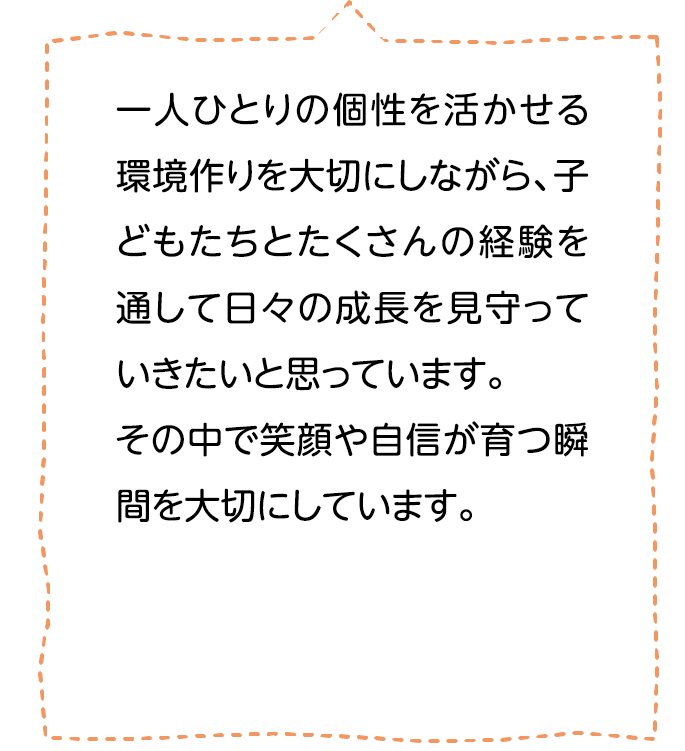 一人ひとりの個性を活かせる環境作りを大切にしながら、子どもたちとたくさんの経験を通して日々の成長を見守っていきたいと思っています。その中で笑顔や自信が育つ瞬間を大切にしています。