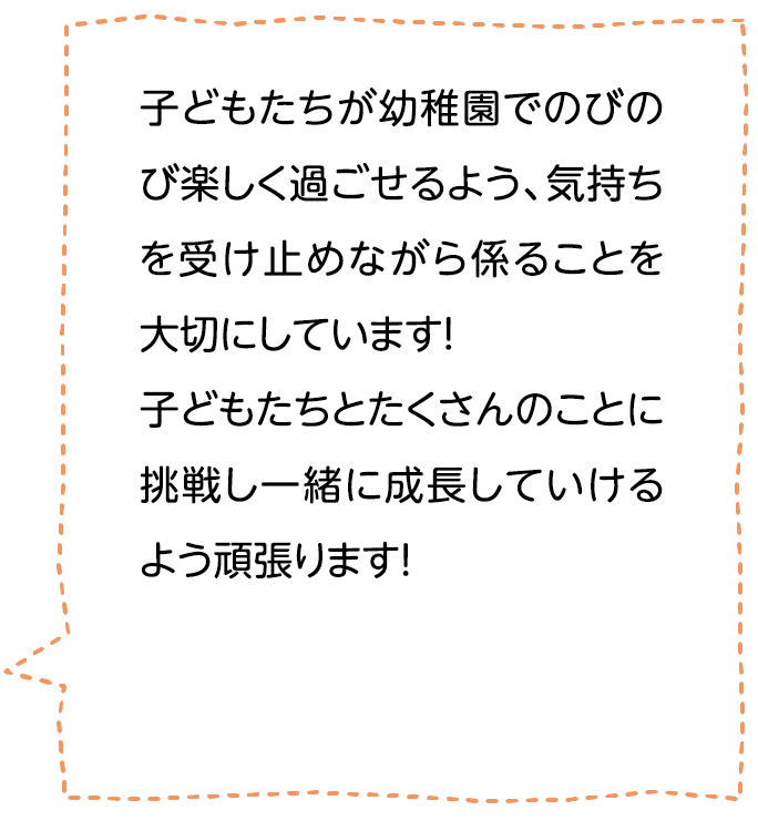 子どもたちが幼稚園でのびのび楽しく過ごせるよう、気持ちを受け止めながら係ることを大切にしています！子どもたちとたくさんのことに挑戦し一緒に成長していけるよう頑張ります！