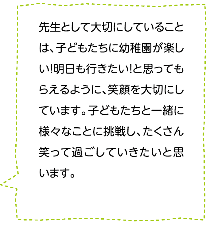 先生として大切にしていることは、子どもたちに幼稚園が楽しい！明日も行きたい！と思ってもらえるように､笑顔を大切にしています。子どもたちと一緒に様々なことに挑戦し、たくさん笑って過ごしていきたいと思います。