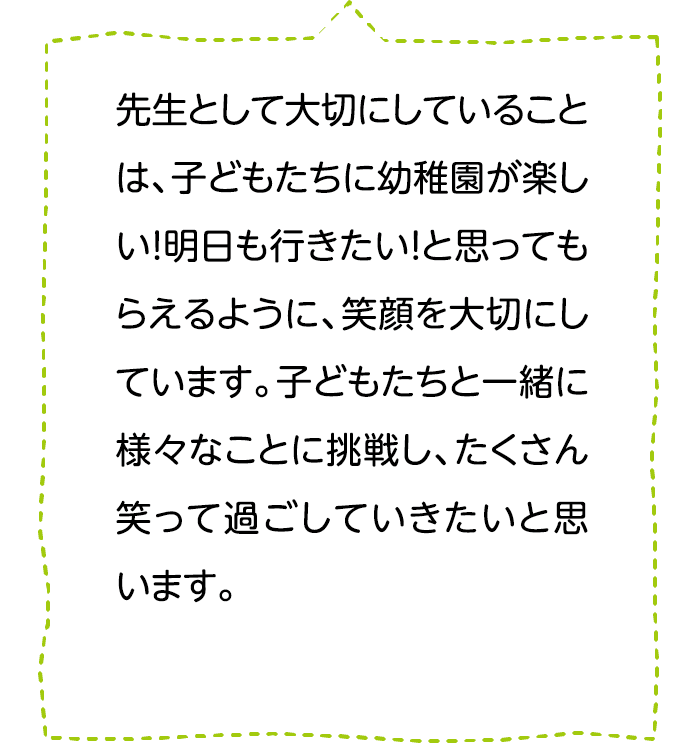 先生として大切にしていることは、子どもたちに幼稚園が楽しい！明日も行きたい！と思ってもらえるように､笑顔を大切にしています。子どもたちと一緒に様々なことに挑戦し、たくさん笑って過ごしていきたいと思います。