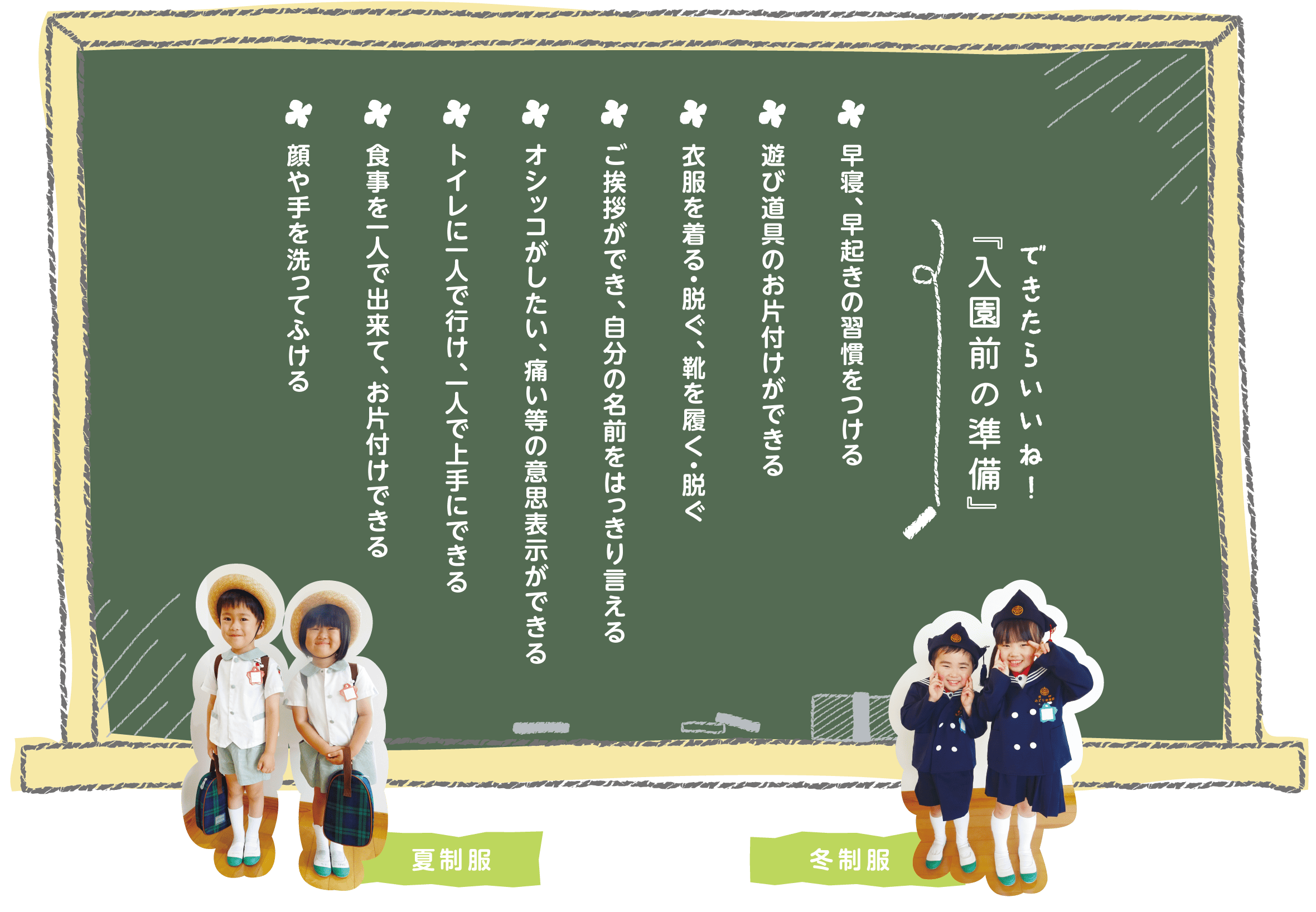 できたらいいね！入園前の準備 早寝、早起きの習慣をつける　遊び道具のお片付けができる　衣服を着る・脱ぐ、靴を履く・脱ぐ　ご挨拶ができ、自分の名前をはっきり言える　オシッコがしたい、痛い等の意思表示ができる　トイレに一人で行け、一人で上手にできる　食事を一人で出来て、お片付けできる　顔や手を洗ってふける
